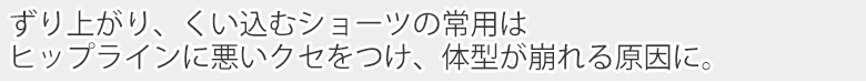 ずり上がり、くいこむショーツはヒップラインに悪い癖をつけます。