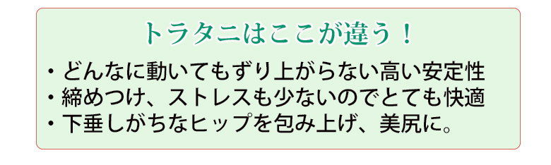 どんなに動いてもずり上がらない安定性。締め付け、ストレスも少ないのでとても快適。下垂しがちなヒップを包み上げ、美尻に